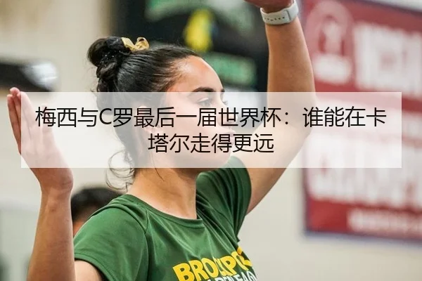 梅西与C罗最后一届世界杯：谁能在卡塔尔走得更远