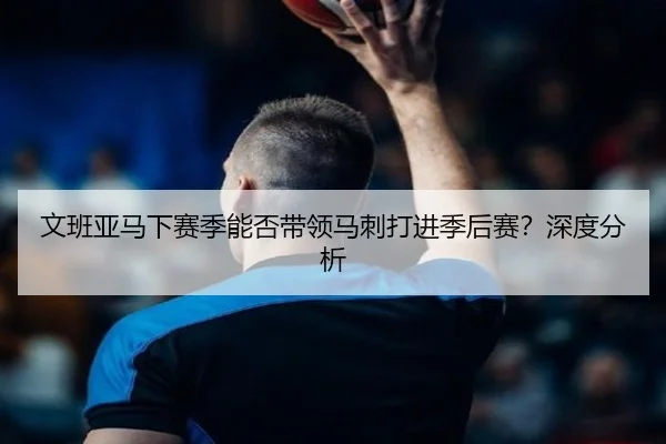 文班亚马下赛季能否带领马刺打进季后赛？深度分析